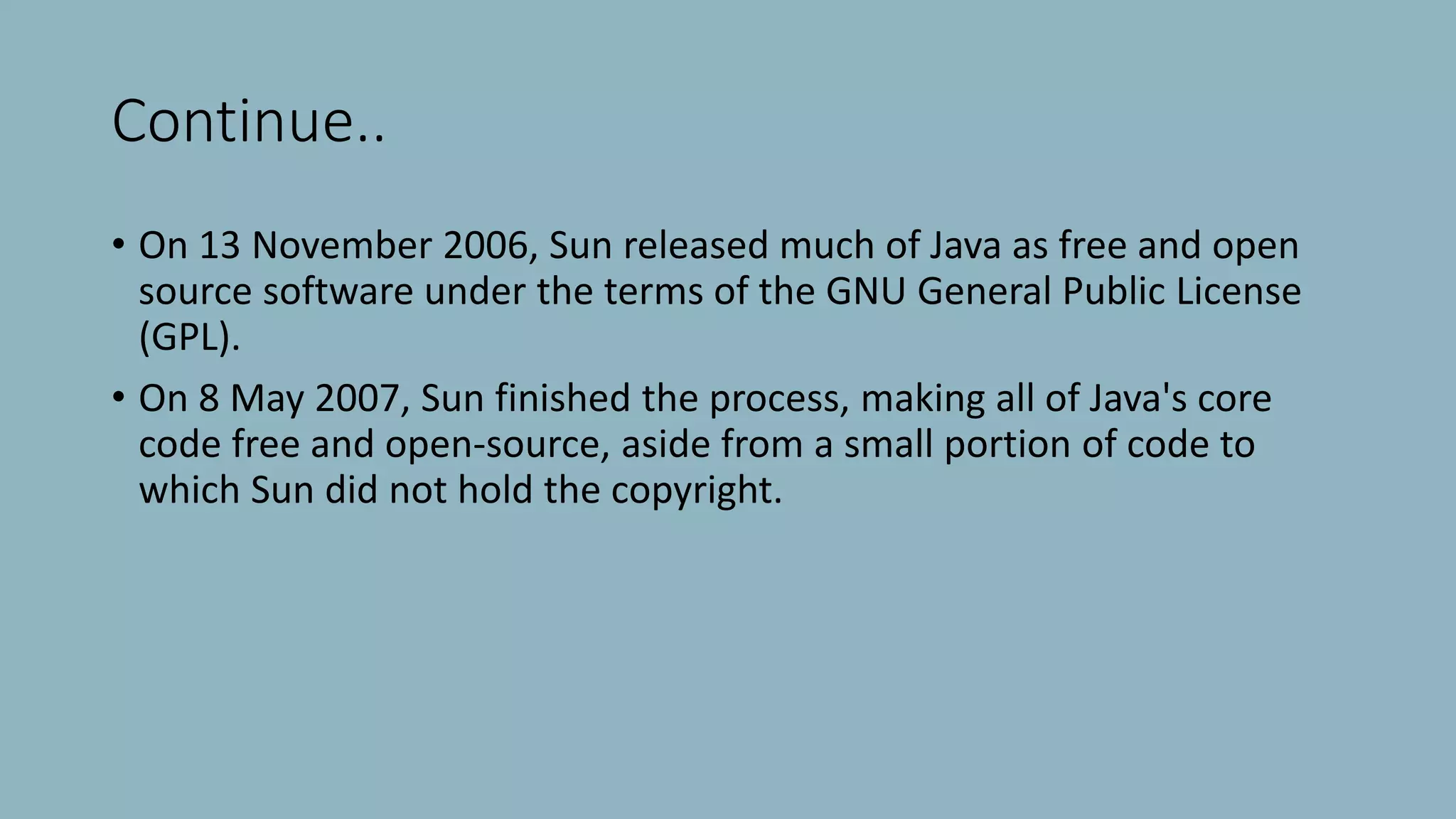 Continue..
• On 13 November 2006, Sun released much of Java as free and open
source software under the terms of the GNU General Public License
(GPL).
• On 8 May 2007, Sun finished the process, making all of Java's core
code free and open-source, aside from a small portion of code to
which Sun did not hold the copyright.
 
