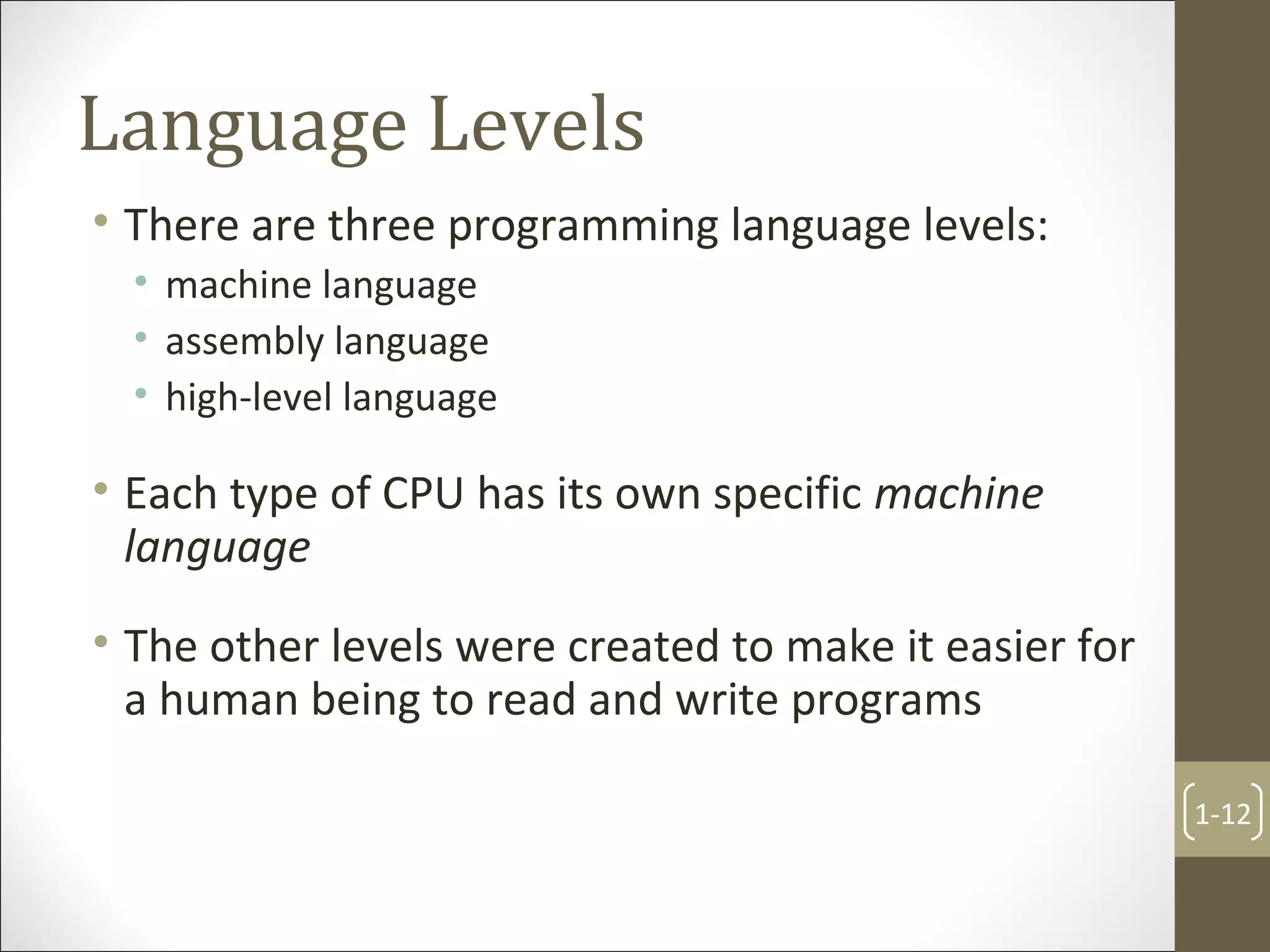 Language Levels
• There are three programming language levels:
• machine language
• assembly language
• high-level language
• Each type of CPU has its own specific machine
language
• The other levels were created to make it easier for
a human being to read and write programs
1-12
 