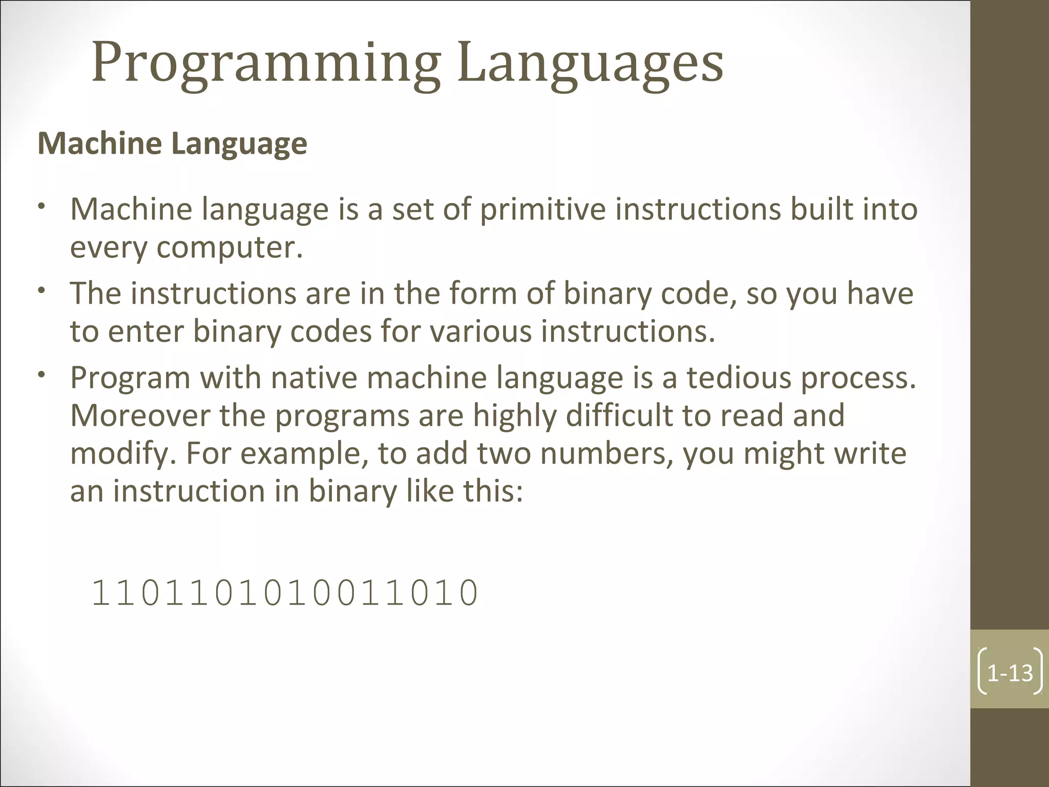 Programming Languages
Machine Language
1-13
• Machine language is a set of primitive instructions built into
every computer.
• The instructions are in the form of binary code, so you have
to enter binary codes for various instructions.
• Program with native machine language is a tedious process.
Moreover the programs are highly difficult to read and
modify. For example, to add two numbers, you might write
an instruction in binary like this:
1101101010011010
 
