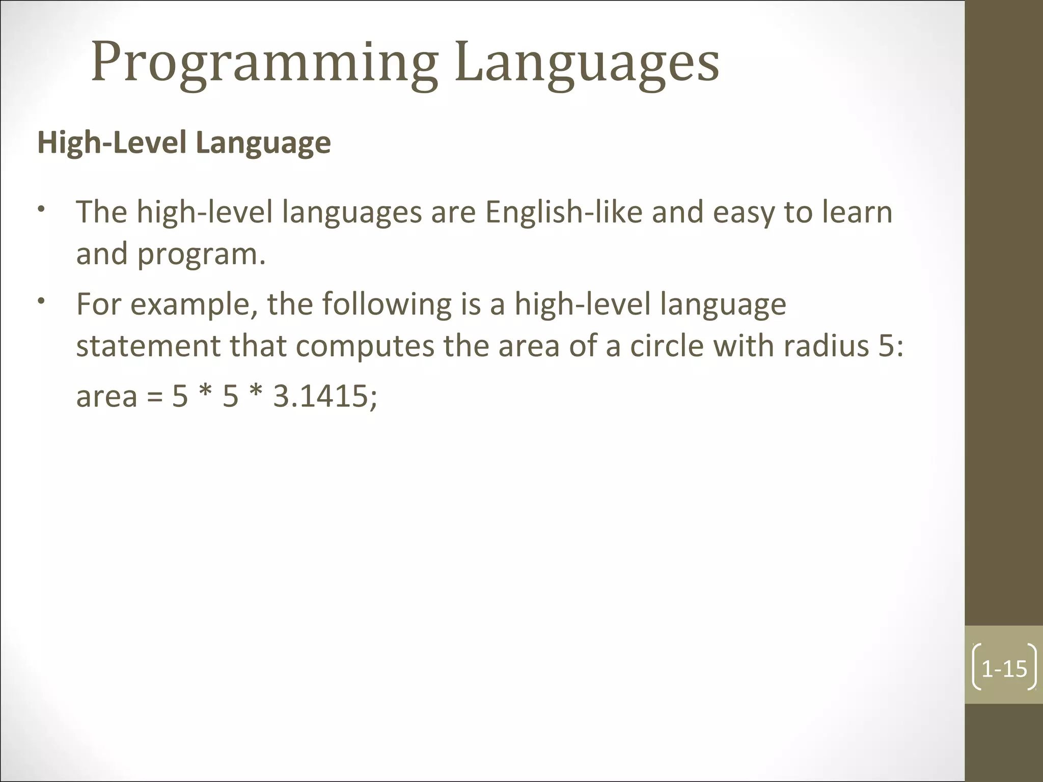Programming Languages
High-Level Language
1-15
• The high-level languages are English-like and easy to learn
and program.
• For example, the following is a high-level language
statement that computes the area of a circle with radius 5:
area = 5 * 5 * 3.1415;
 