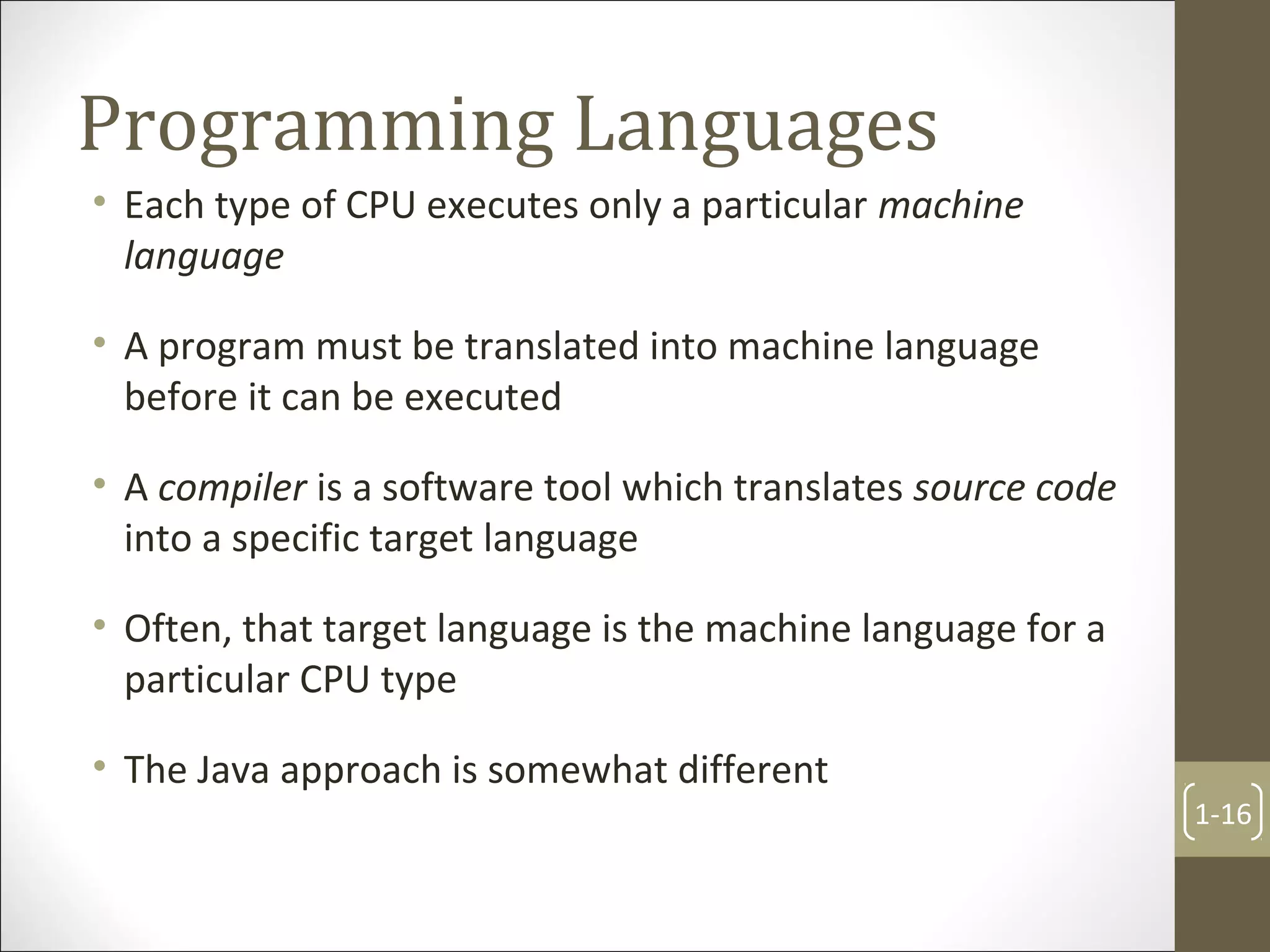Programming Languages
• Each type of CPU executes only a particular machine
language
• A program must be translated into machine language
before it can be executed
• A compiler is a software tool which translates source code
into a specific target language
• Often, that target language is the machine language for a
particular CPU type
• The Java approach is somewhat different
1-16
 