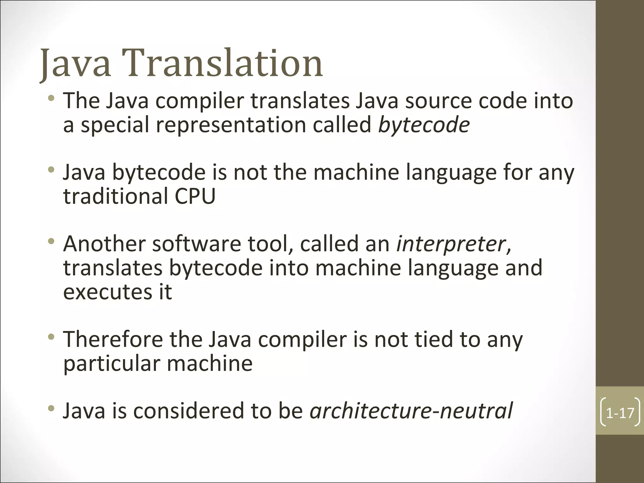 Java Translation
• The Java compiler translates Java source code into
a special representation called bytecode
• Java bytecode is not the machine language for any
traditional CPU
• Another software tool, called an interpreter,
translates bytecode into machine language and
executes it
• Therefore the Java compiler is not tied to any
particular machine
• Java is considered to be architecture-neutral 1-17
 