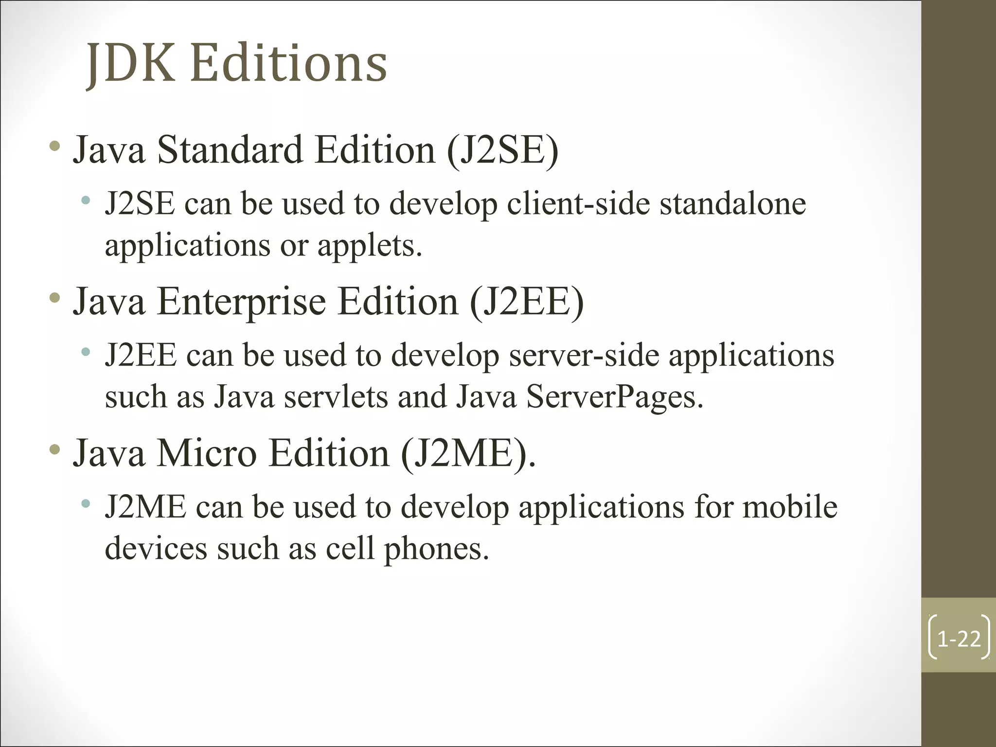 JDK Editions
• Java Standard Edition (J2SE)
• J2SE can be used to develop client-side standalone
applications or applets.
• Java Enterprise Edition (J2EE)
• J2EE can be used to develop server-side applications
such as Java servlets and Java ServerPages.
• Java Micro Edition (J2ME).
• J2ME can be used to develop applications for mobile
devices such as cell phones.
1-22
 
