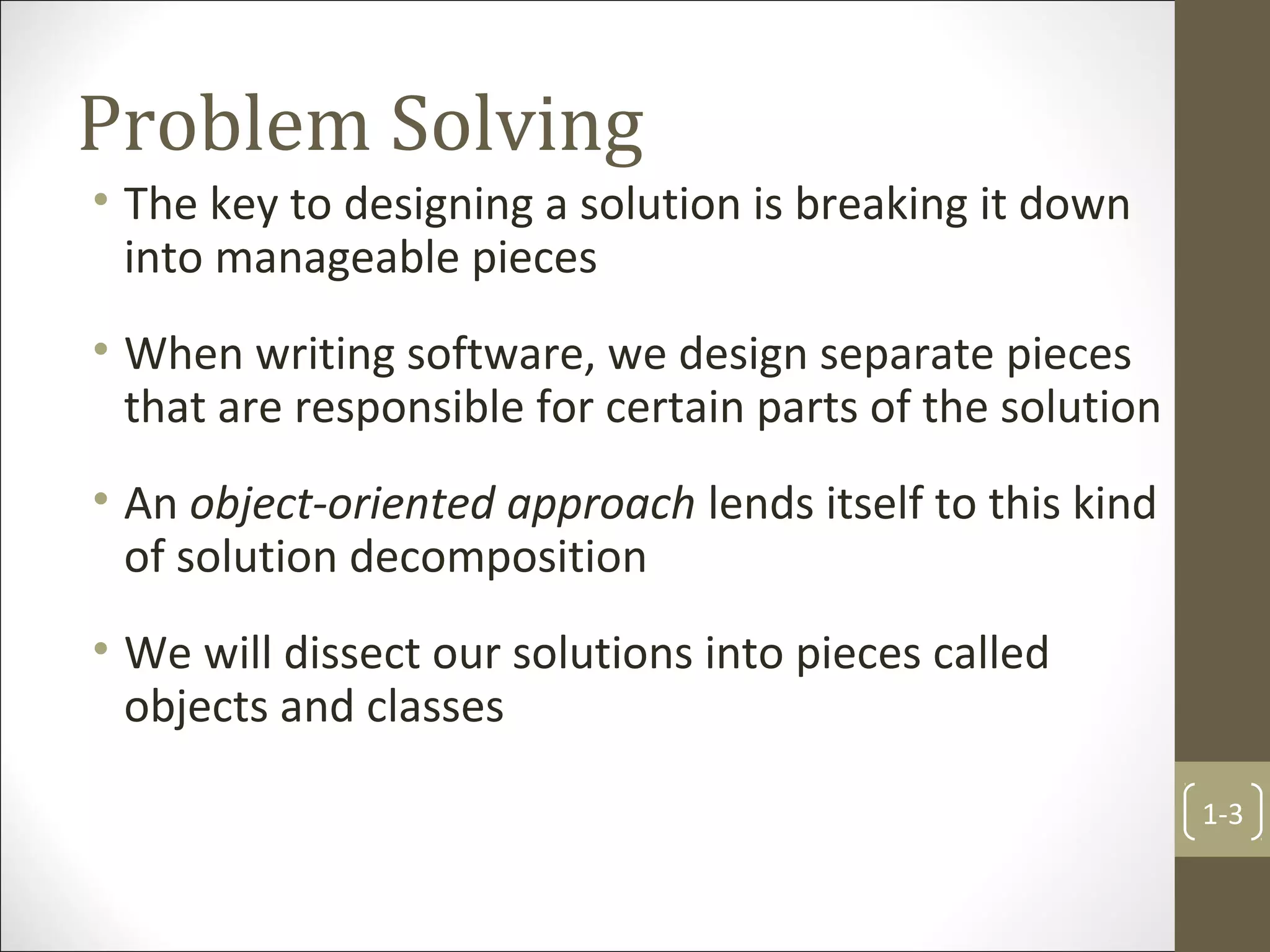 Problem Solving
• The key to designing a solution is breaking it down
into manageable pieces
• When writing software, we design separate pieces
that are responsible for certain parts of the solution
• An object-oriented approach lends itself to this kind
of solution decomposition
• We will dissect our solutions into pieces called
objects and classes
1-3
 