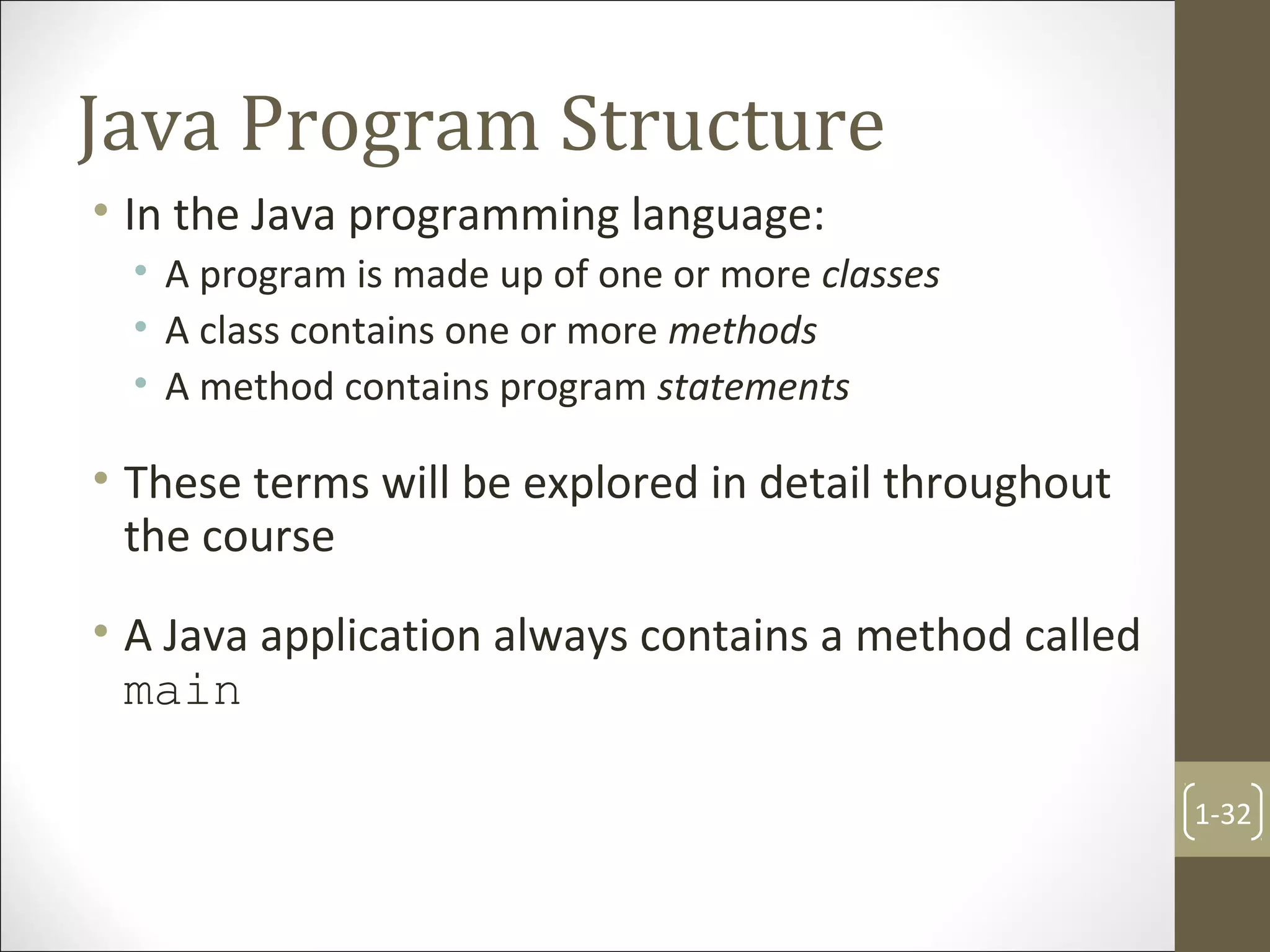 Java Program Structure
• In the Java programming language:
• A program is made up of one or more classes
• A class contains one or more methods
• A method contains program statements
• These terms will be explored in detail throughout
the course
• A Java application always contains a method called
main
1-32
 