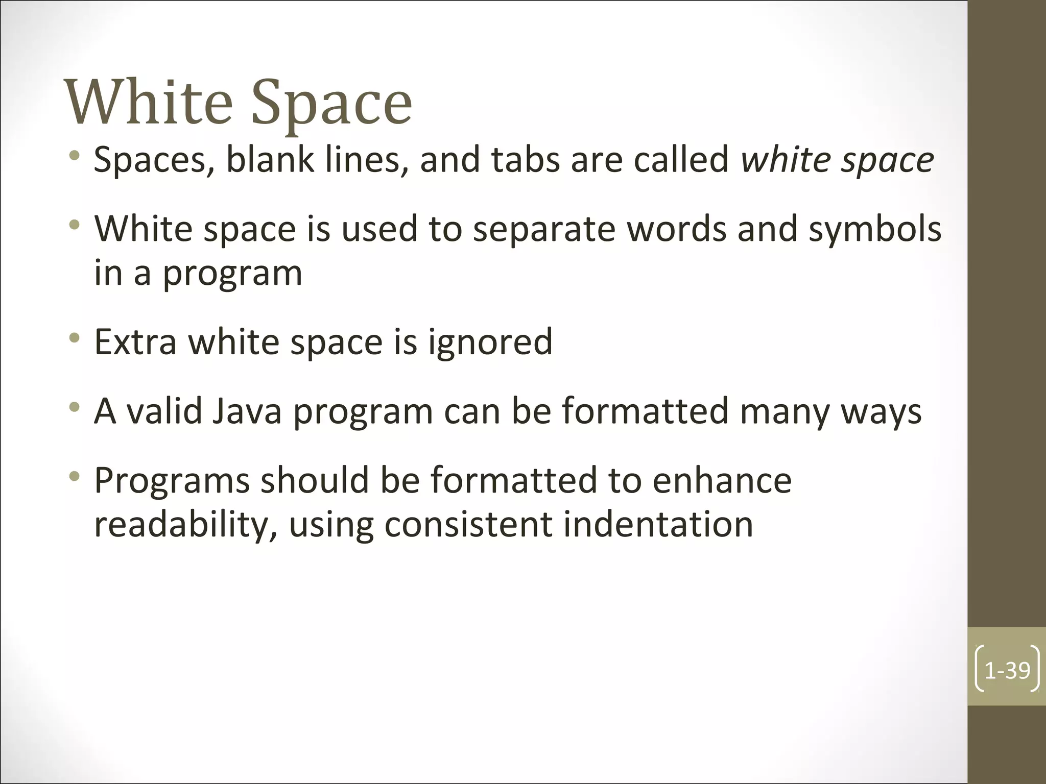 White Space
• Spaces, blank lines, and tabs are called white space
• White space is used to separate words and symbols
in a program
• Extra white space is ignored
• A valid Java program can be formatted many ways
• Programs should be formatted to enhance
readability, using consistent indentation
1-39
 