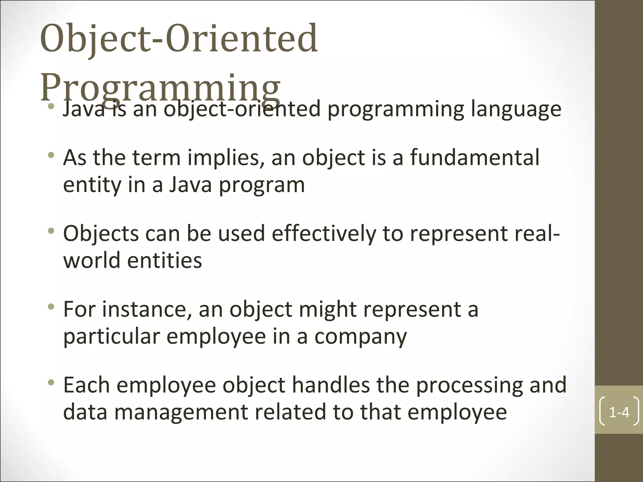 Object-Oriented
Programming• Java is an object-oriented programming language
• As the term implies, an object is a fundamental
entity in a Java program
• Objects can be used effectively to represent real-
world entities
• For instance, an object might represent a
particular employee in a company
• Each employee object handles the processing and
data management related to that employee 1-4
 