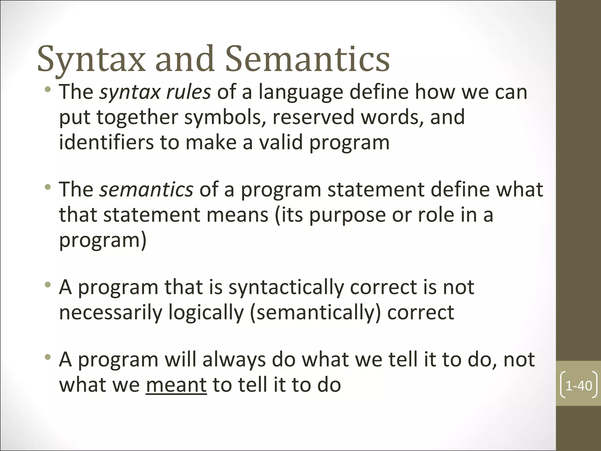 Syntax and Semantics
• The syntax rules of a language define how we can
put together symbols, reserved words, and
identifiers to make a valid program
• The semantics of a program statement define what
that statement means (its purpose or role in a
program)
• A program that is syntactically correct is not
necessarily logically (semantically) correct
• A program will always do what we tell it to do, not
what we meant to tell it to do 1-40
 