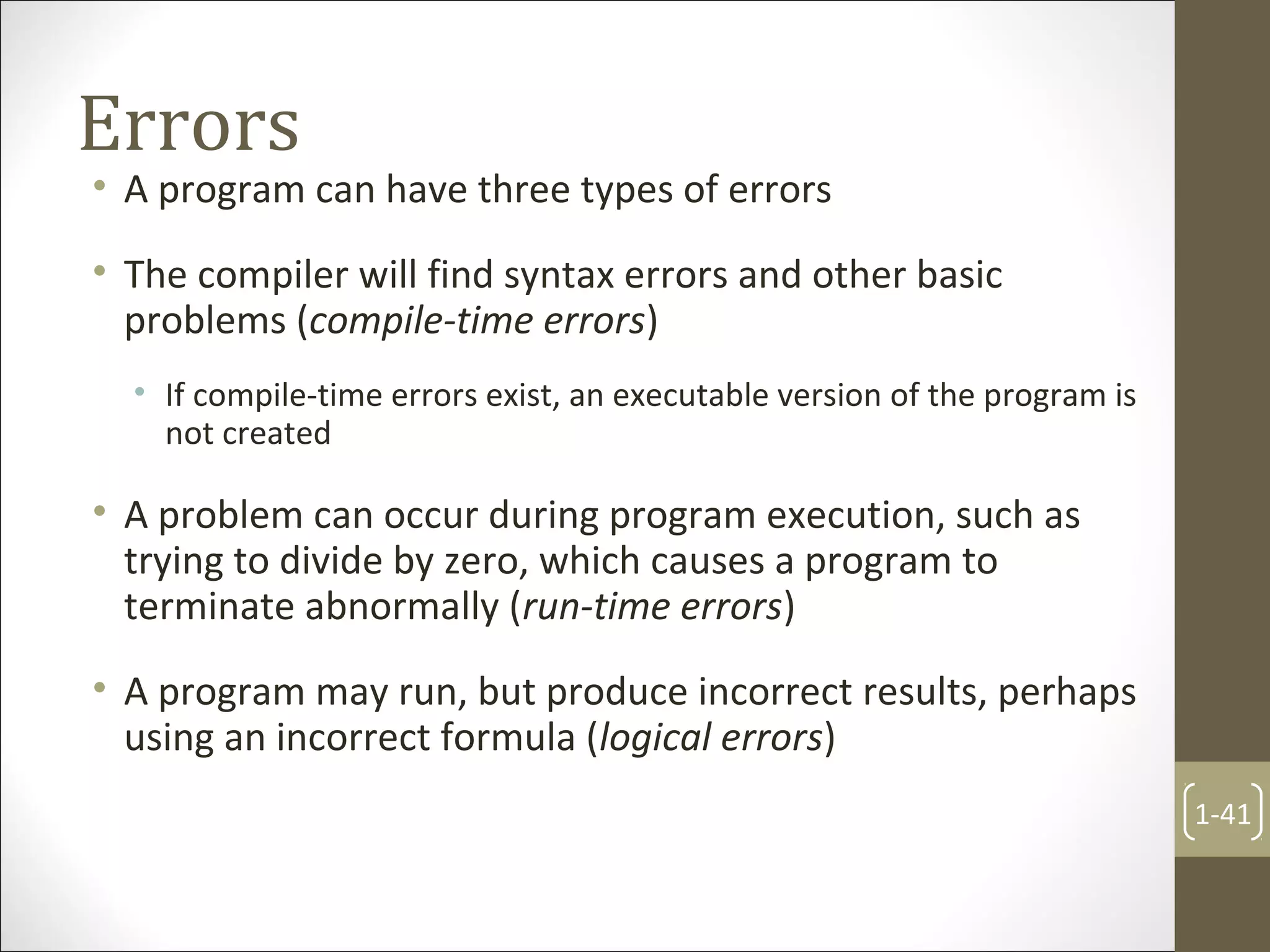 Errors
• A program can have three types of errors
• The compiler will find syntax errors and other basic
problems (compile-time errors)
• If compile-time errors exist, an executable version of the program is
not created
• A problem can occur during program execution, such as
trying to divide by zero, which causes a program to
terminate abnormally (run-time errors)
• A program may run, but produce incorrect results, perhaps
using an incorrect formula (logical errors)
1-41
 