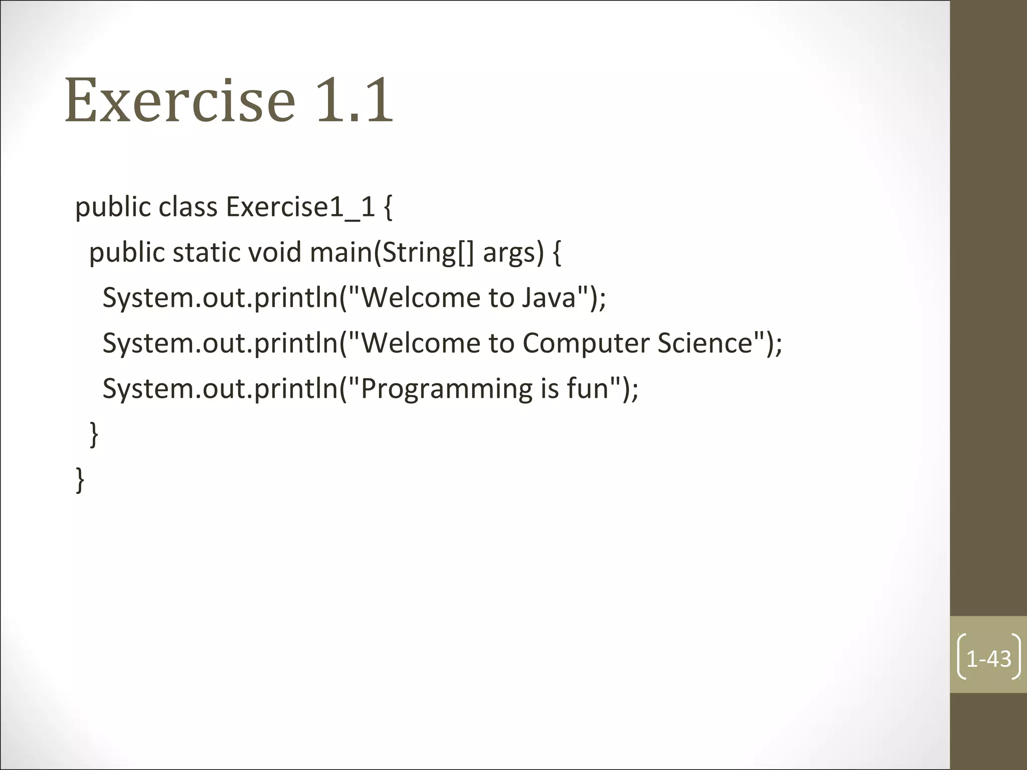 Exercise 1.1
public class Exercise1_1 {
public static void main(String[] args) {
System.out.println("Welcome to Java");
System.out.println("Welcome to Computer Science");
System.out.println("Programming is fun");
}
}
1-43
 