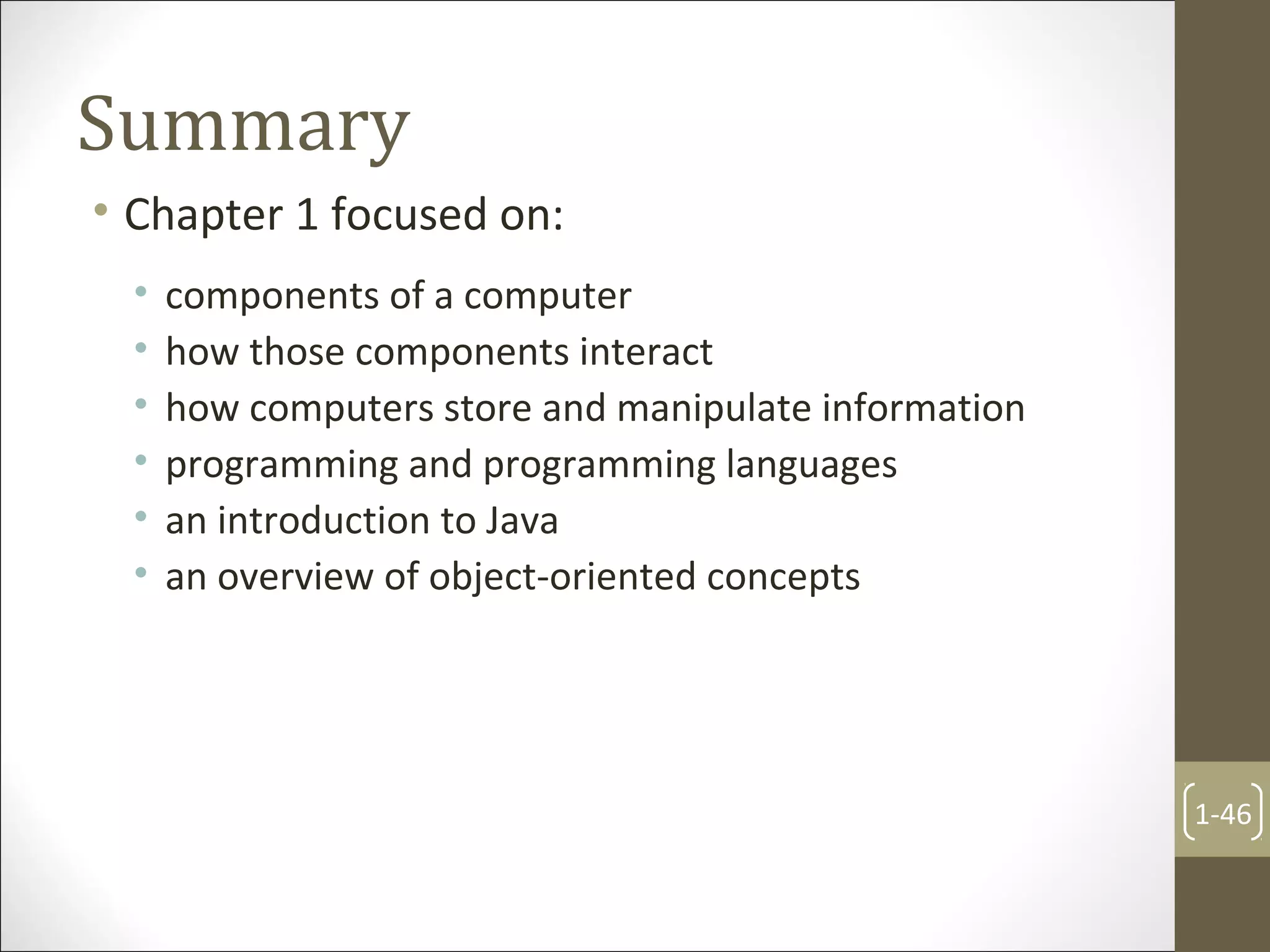 Summary
• Chapter 1 focused on:
• components of a computer
• how those components interact
• how computers store and manipulate information
• programming and programming languages
• an introduction to Java
• an overview of object-oriented concepts
1-46
 