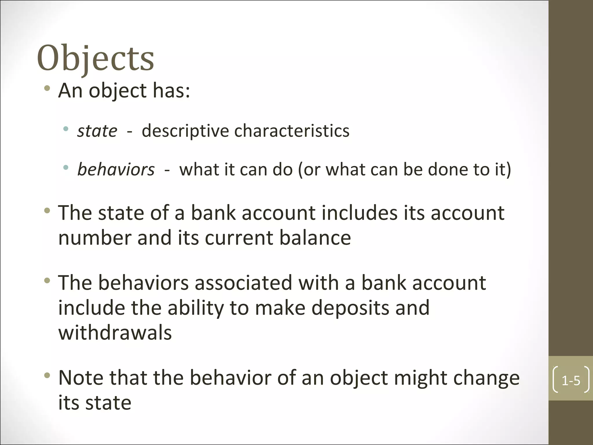 Objects
• An object has:
• state - descriptive characteristics
• behaviors - what it can do (or what can be done to it)
• The state of a bank account includes its account
number and its current balance
• The behaviors associated with a bank account
include the ability to make deposits and
withdrawals
• Note that the behavior of an object might change
its state
1-5
 