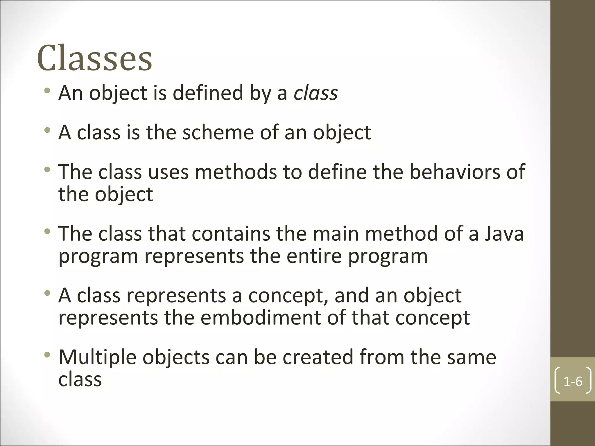 Classes
• An object is defined by a class
• A class is the scheme of an object
• The class uses methods to define the behaviors of
the object
• The class that contains the main method of a Java
program represents the entire program
• A class represents a concept, and an object
represents the embodiment of that concept
• Multiple objects can be created from the same
class 1-6
 