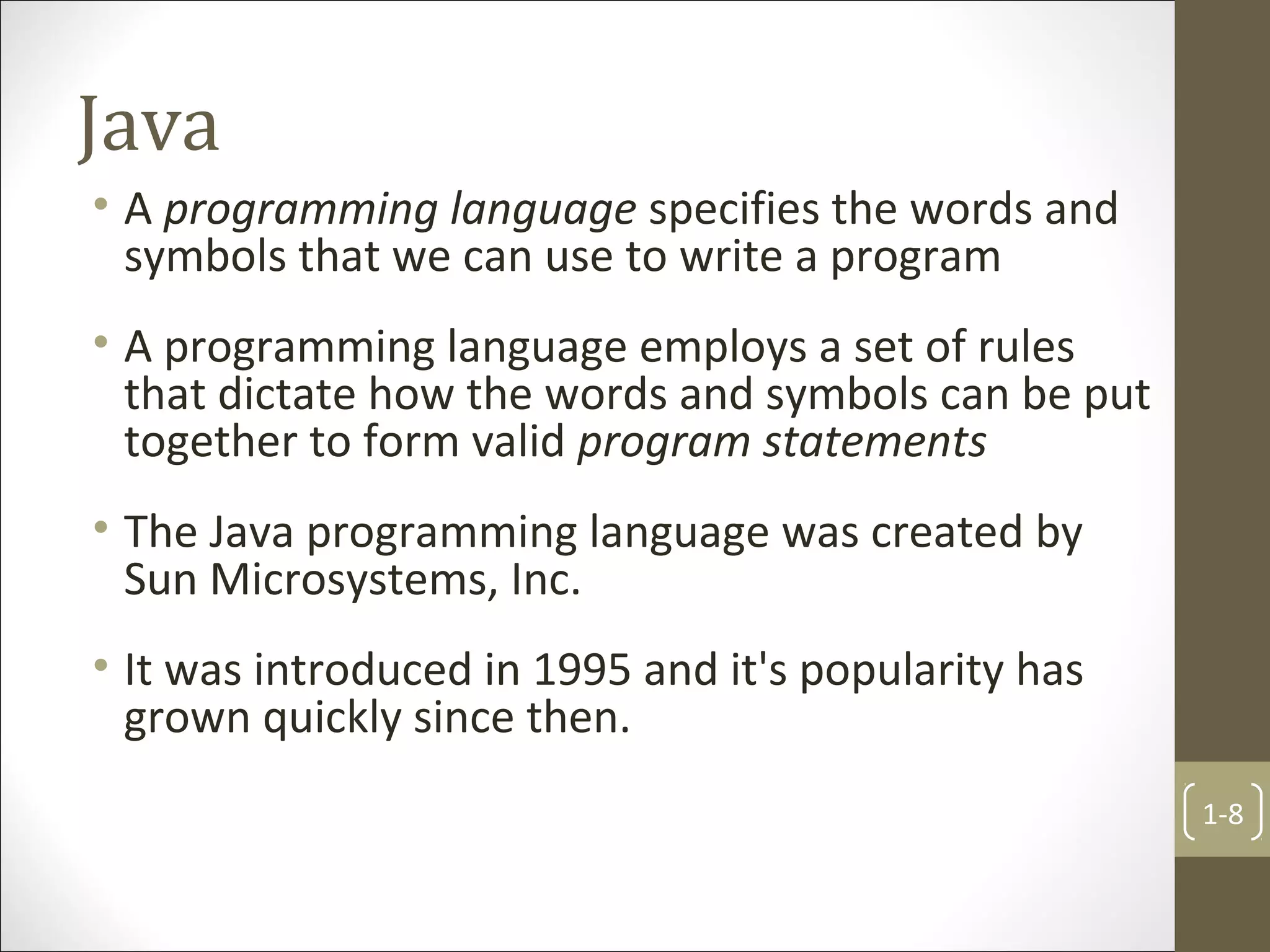 Java
• A programming language specifies the words and
symbols that we can use to write a program
• A programming language employs a set of rules
that dictate how the words and symbols can be put
together to form valid program statements
• The Java programming language was created by
Sun Microsystems, Inc.
• It was introduced in 1995 and it's popularity has
grown quickly since then.
1-8
 