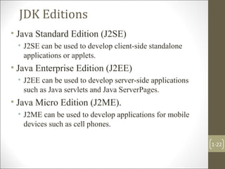 JDK Editions
• Java Standard Edition (J2SE)
• J2SE can be used to develop client-side standalone
applications or applets.
• Java Enterprise Edition (J2EE)
• J2EE can be used to develop server-side applications
such as Java servlets and Java ServerPages.
• Java Micro Edition (J2ME).
• J2ME can be used to develop applications for mobile
devices such as cell phones.
1-22
 