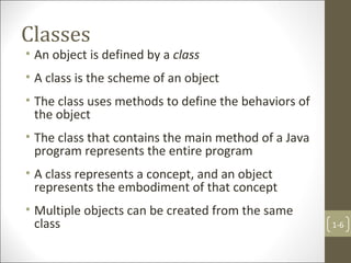Classes
• An object is defined by a class
• A class is the scheme of an object
• The class uses methods to define the behaviors of
the object
• The class that contains the main method of a Java
program represents the entire program
• A class represents a concept, and an object
represents the embodiment of that concept
• Multiple objects can be created from the same
class 1-6
 
