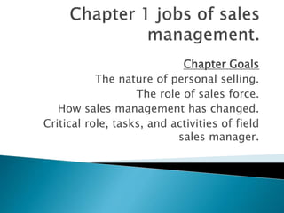 Chapter Goals
The nature of personal selling.
The role of sales force.
How sales management has changed.
Critical role, tasks, and activities of field
sales manager.
 