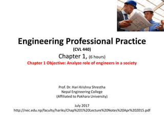 Engineering Professional Practice
(CVL 440)
Chapter 1, (6 hours)
Chapter 1 Objective: Analyze role of engineers in a society
Prof. Dr. Hari Krishna Shrestha
Nepal Engineering College
(Affiliated to Pokhara University)
July 2017
http://nec.edu.np/faculty/hariks/Chap%201%20Lecture%20Notes%20Apr%202015.pdf
 