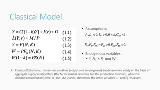 Classical Model
 Assumptions:
 Endogenous variables:
• Y, N, r, P, and W
 Classical Dichotomy: the key real variables (output and employment) are determined solely on the basis of
aggregate supply relationships (the factor market relations and the production function), while the
demand considerations (the IS and LM curves) determine the other variables (r and P) residually
 