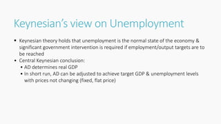 Keynesian’s view on Unemployment
 Keynesian theory holds that unemployment is the normal state of the economy &
significant government intervention is required if employment/output targets are to
be reached
• Central Keynesian conclusion:
• AD determines real GDP
• In short run, AD can be adjusted to achieve target GDP & unemployment levels
with prices not changing (fixed, flat price)
 
