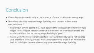 Conclusion
 Unemployment can exist only in the presence of some stickiness in money wage.
 Should we advocate increased wage flexibility so as to avoid at least some
unemployment?
• Micro view: private agents must have adopted the institution of temporarily rigid
wages (contracts) for a reason and that reason must be understood before one
can be confident that increasing wage flexibility is "good."
• Macro view: the microeconomic costs of increased flexibility would not be large
and, therefore, directly proceed with a macroeconomic analysis -of whether the
built-in stability of the overall economy is enhanced by wage flexibility
 