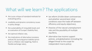 What will we learn? The applications
 the Lucas critique of standard methods for
evaluating policy,
 credibility and dynamic consistency issues
in policy design,
 the sustainability of rising debt levels and
an evaluation of Europe's Stability Pact,
 the optimal inflation rate,
 the implications of alternative monetary
policies for pursuing price stability (price-
level vs inflation-rate targeting, fixed vs
flexible exchange rates),
 tax reform (trickle-down controversies
and whether second-best initial
conditions ease the trade-off between
efficiency and equity objectives),
 theories of the natural unemployment
rate and the possibility of multiple
equilibria,
 alternative low-income support
policies, and globalization (including the
alleged threat to the scope for
independent macro policy).
 