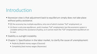 Introduction
 Keynesian view is that adjustment back to equilibrium simply does not take place
without policy assistance.
 (i) the economy has multiple equilibria, only one of which involves "full" employment; or
 (ii) there is only one equilibrium, and it involves "full" employment, but the economic system is
unstable without the assistance of policy, so it cannot reach the "full" employment equilibrium on
its own.
 Stability vs outright instability
 Chapter 1: Specification in the labor market, to clarify the cause of unemployment:
 Perfectly flexbile money wages (Classical)
 Completely fixed money wages (Keynesian)
 