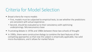 Criteria for Model Selection
 Broad criteria for macro models
• First, models must be subjected to empirical tests, to see whether the predictions
are consistent with actual experience.
• Second, should be evaluated as to their consistency with optimizing
underpinnings. Microeconomics base
 Frustrating debate in 1970s and 1980s between these two schools of thought
 In 1990s, there were constructive dialogs to combine the best features of the
competing approaches so that now the subject is empirically applicable, has solid
micro-foundations, and it allows for market failure
 