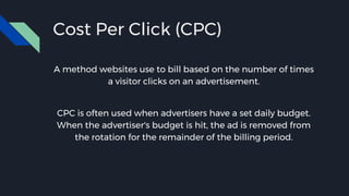 Cost Per Click (CPC)
A method websites use to bill based on the number of times
a visitor clicks on an advertisement.
CPC is often used when advertisers have a set daily budget.
When the advertiser's budget is hit, the ad is removed from
the rotation for the remainder of the billing period.
 