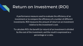 Return on Investment (ROI)
A performance measure used to evaluate the efficiency of an
investment or to compare the efficiency of a number of different
investments. ROI measures the amount of return on an investment
relative to the investment’s cost.
To calculate ROI, the benefit (or return) of an investment is divided
by the cost of the investment, and the result is expressed as a
percentage or a ratio.
 