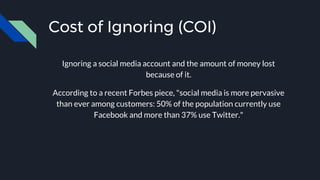 Cost of Ignoring (COI)
Ignoring a social media account and the amount of money lost
because of it.
According to a recent Forbes piece, "social media is more pervasive
than ever among customers: 50% of the population currently use
Facebook and more than 37% use Twitter."
 