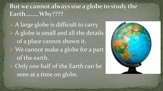  A large globe is difficult to carry
A globe is small and all the details
of a place cannot shown it.
We cannot make a globe for a part
of the earth.
Only one half of the Earth can be
seen at a time on globe.