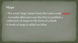  The word ‘map’ comes from the Latin word mappo
Gerardus Mercator was the first to publish a
collection of maps in the form of a book.
A book of map is called an Atlas