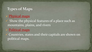  Physical maps
Show the physical features of a place such as
mountains, plains, and rivers
Political maps
Countries, states and their capitals are shown on
political maps.