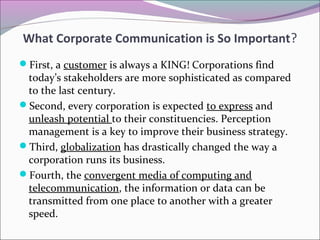 First, a customer is always a KING! Corporations find
today’s stakeholders are more sophisticated as compared
to the last century.
Second, every corporation is expected to express and
unleash potential to their constituencies. Perception
management is a key to improve their business strategy.
Third, globalization has drastically changed the way a
corporation runs its business.
Fourth, the convergent media of computing and
telecommunication, the information or data can be
transmitted from one place to another with a greater
speed.
What Corporate Communication is So Important?
 
