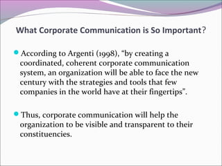 According to Argenti (1998), “by creating a
coordinated, coherent corporate communication
system, an organization will be able to face the new
century with the strategies and tools that few
companies in the world have at their fingertips”.
Thus, corporate communication will help the
organization to be visible and transparent to their
constituencies.
What Corporate Communication is So Important?
 