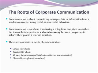 The Roots of Corporate Communication
 Communication is about transmitting messages, data or information from a
sender to a receiver using verbal or non-verbal behaviors.
 Communication is not about transferring a thing from one place to another,
but it must be interpreted as a shared meaning between two parties to
achieve their goal in a win-win situation.
 There are four basic elements of communication:
 Sender (by whom)
 Receiver (to whom)
 Message (what messages/data/information are communicated)
 Channel (through which medium)
 