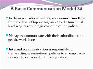 In the organizational system, communication flow
from the level of top management to the functional
level requires a strategic communication policy.
Managers communicate with their subordinates to
get the work done.
Internal communication is responsible for
transmitting organizational policies to all employees
in every business unit of the corporation.
A Basic Communication Model 3#
 