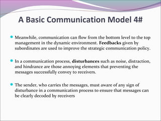 Meanwhile, communication can flow from the bottom level to the top
management in the dynamic environment. Feedbacks given by
subordinates are used to improve the strategic communication policy.
In a communication process, disturbances such as noise, distraction,
and hindrance are those annoying elements that preventing the
messages successfully convey to receivers.
The sender, who carries the messages, must aware of any sign of
disturbance in a communication process to ensure that messages can
be clearly decoded by receivers
A Basic Communication Model 4#
 