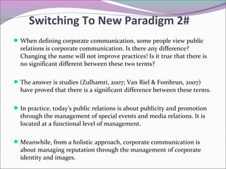 When defining corporate communication, some people view public
relations is corporate communication. Is there any difference?
Changing the name will not improve practices! Is it true that there is
no significant different between these two terms?
The answer is studies (Zulhamri, 2007; Van Riel & Fombrun, 2007)
have proved that there is a significant difference between these terms.
In practice, today’s public relations is about publicity and promotion
through the management of special events and media relations. It is
located at a functional level of management.
Meanwhile, from a holistic approach, corporate communication is
about managing reputation through the management of corporate
identity and images.
Switching To New Paradigm 2#
 