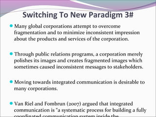 Many global corporations attempt to overcome
fragmentation and to minimize inconsistent impression
about the products and services of the corporation.
Through public relations programs, a corporation merely
polishes its images and creates fragmented images which
sometimes caused inconsistent messages to stakeholders.
Moving towards integrated communication is desirable to
many corporations.
Van Riel and Fombrun (2007) argued that integrated
communication is “a systematic process for building a fully
Switching To New Paradigm 3#
 