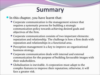 Summary
In this chapter, you have learnt that:
Corporate communication is the management science that
requires a systematic process for building a strategic
communication policy towards achieving desired goals and
objectives of the firm.
Corporate communication consists of two important elements:
reputation and relationship. The challenge is how a firm deals with
reputation and relationships in a functional area.
Perception management is a key to improve an organizational
business strategy.
Corporate communication deals with internal and external
communication for the purpose of building favourable images with
their stakeholders.
Globalization is inevitable. A corporation must adapt to the
complex features to improve their reputation; otherwise, it will
face a greater risk.
 