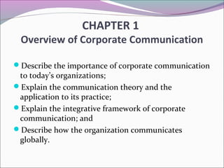 CHAPTER 1
Overview of Corporate Communication
Describe the importance of corporate communication
to today’s organizations;
Explain the communication theory and the
application to its practice;
Explain the integrative framework of corporate
communication; and
Describe how the organization communicates
globally.
 
