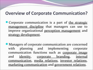 Overview of Corporate Communication?
Corporate communication is a part of the strategic
management discipline that managers can use to
improve organizational perception management and
strategy development.
Managers of corporate communication are concerned
with planning and implementing corporate
communication functions such as corporate image
and identity, corporate branding, internal
communication, media relations, investor relations,
marketing communication and government relations.
 