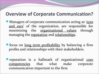 Managers of corporate communication acting as ‘eyes
and ears’ of the organization, are responsible for
maximizing the organizational values through
managing the reputation and relationships.
focus on long term profitability by balancing a firm
profits and relationships with their stakeholders.
reputation is a hallmark of organizational core
competencies that what make corporate
communication important to the firm
Overview of Corporate Communication?
 