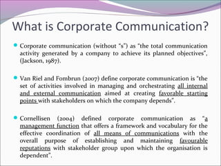 Corporate communication (without “s”) as “the total communication
activity generated by a company to achieve its planned objectives”,
(Jackson, 1987).
Van Riel and Fombrun (2007) define corporate communication is “the
set of activities involved in managing and orchestrating all internal
and external communication aimed at creating favorable starting
points with stakeholders on which the company depends”.
Cornellisen (2004) defined corporate communication as “a
management function that offers a framework and vocabulary for the
effective coordination of all means of communications with the
overall purpose of establishing and maintaining favourable
reputations with stakeholder group upon which the organisation is
dependent”.
What is Corporate Communication?
 