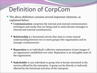 Definition of CorpCom
The above definition contains several important elements, as
explained below:
 Communication comprises the internal and external communication
techniques and media that are being used to send relevant messages to
internal and external constituencies.
 Relationship is a functional activity that aims to create mutual
understanding between two or more groups (the organization and its
strategic constituencies).
 Reputation is an individual’s collective representation of past images of
an organization established over time. Reputation is an intangible asset of
the organization.
 Stakeholder is any individual or group who is keenly interested in the
services offered by the enterprise. A group can be directly or indirectly
affected by the functional activities of the enterprise.
 