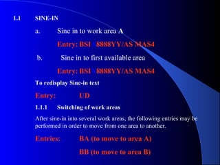   
1.1 SINE-IN
a. Sine in to work area A
Entry: BSIA8888YY/AS MAS4
b. Sine in to first available area
Entry: BSIX8888YY/AS MAS4
To redisplay Sine-in text
Entry: UD
1.1.1 Switching of work areas
After sine-in into several work areas, the following entries may be
performed in order to move from one area to another.
Entries: BA (to move to area A)
BB (to move to area B)
 
