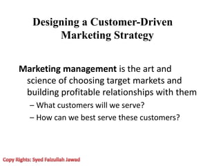 Designing a Customer-Driven
Marketing Strategy
Marketing management is the art and
science of choosing target markets and
building profitable relationships with them
– What customers will we serve?
– How can we best serve these customers?
 