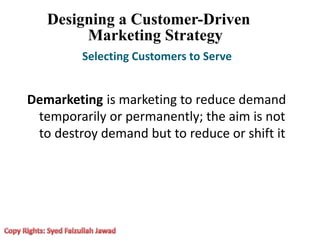 Designing a Customer-Driven
Marketing Strategy
Selecting Customers to Serve
Demarketing is marketing to reduce demand
temporarily or permanently; the aim is not
to destroy demand but to reduce or shift it
 